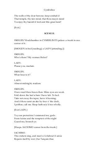 Cymbeline
The walls of thy dear honour, keep unshak’d
That temple, thy fair mind, that thou mayst stand
To enjoy thy banish’d lord and this great land!
[Exit.]
SCENE II.
IMOGEN’S bedchamber in CYMBELINE’S palace: a trunk in one
corner of it.
[IMOGEN in bed [reading]; a LADY [attending.]]
IMOGEN.
Who’s there? My woman Helen?
LADY.
Please you, madam.
IMOGEN.
What hour is it?
LADY.
Almost midnight, madam.
IMOGEN.
I have read three hours then. Mine eyes are weak.
Fold down the leaf where I have left. To bed.
Take not away the taper, leave it burning;
And if thou canst awake by four o’ the clock,
I prithee, call me. Sleep hath seiz’d me wholly.
[Exit LADY.]
To your protection I commend me, gods.
From fairies and the tempters of the night
Guard me, beseech ye.
[Sleeps. IACHIMO comes from the trunk.]
IACHIMO.
The crickets sing, and man’s o’erlabour’d sense
Repairs itself by rest. Our Tarquin thus
 