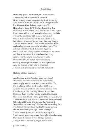 Cymbeline
Did softly press the rushes, ere he waken’d
The chastity he wounded. Cytherea!
How bravely thou becom’st thy bed, fresh lily,
And whiter than the sheets! That I might touch!
But kiss one kiss! Rubies unparagon’d,
How dearly they do’t! ‘Tis her breathing that
Perfumes the chamber thus. The flame o’ the taper
Bows toward her, and would under-peep her lids
To see the enclosed lights, now canopied
Under these windows white and azure, lac’d
With blue of heaven’s own tinct. But my design,
To note the chamber. I will write all down: Such
and such pictures; there the window; such The
adornment of her bed; the arras; figures,
Why, such and such; and the contents o’ the story.
Ah, but some natural notes about her body,
Above ten thousand meaner moveables
Would testify, to enrich mine inventory.
O sleep, thou ape of death, lie dull upon her!
And be her sense but as a monument,
Thus in a chapel lying! Come off, come off!
[Taking off her bracelet.]
As slippery as the Gordian knot was hard!
‘Tis mine; and this will witness outwardly,
As strongly as the conscience does within, To
the madding of her lord. On her left breast
A mole cinque-spotted, like the crimson drops
I’ the bottom of a cowslip. Here’s a voucher,
Stronger than ever law could make; this secret
Will force him think I have pick’d the lock and ta’en
The treasure of her honour. No more. To what end?
Why should I write this down, that’s riveted,
Screw’d to my memory? She hath been reading late
The tale of Tereus; here the leaf’s turn’d down
Where Philomel gave up. I have enough.
To the trunk again, and shut the spring of it.
Swift, swift, you dragons of the night, that dawning
May bare the raven’s eye! I lodge in fear;
Though this a heavenly angel, hell is here.
[Clock strikes.]
 