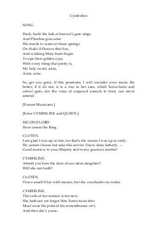 Cymbeline
SONG
Hark, hark! the lark at heaven’s gate sings,
And Phoebus gins arise
His steeds to water at those springs
On chalic’d flowers that lies;
And winking Mary-buds begin
To ope their golden eyes;
With every thing that pretty is,
My lady sweet, arise,
Arise, arise.
So, get you gone. If this penetrate, I will consider your music the
better; if it do not, it is a vice in her ears, which horse-hairs and
calves’-guts, nor the voice of unpaved eunuch to boot, can never
amend.
[Exeunt Musicians.]
[Enter CYMBELINE and QUEEN.]
SECOND LORD.
Here comes the King.
CLOTEN.
I am glad I was up so late, for that’s the reason I was up so early.
He cannot choose but take this service I have done fatherly. —
Good morrow to your Majesty and to my gracious mother!
CYMBELINE.
Attend you here the door of our stern daughter?
Will she not forth?
CLOTEN.
I have assail’d her with musics, but she vouchsafes no notice.
CYMBELINE.
The exile of her minion is too new;
She hath not yet forgot him. Some more time
Must wear the print of his remembrance on’t,
And then she’s yours.
 