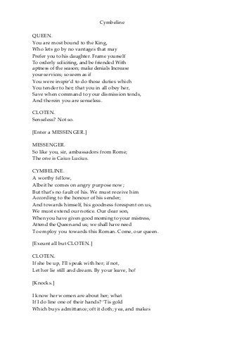 Cymbeline
QUEEN.
You are most bound to the King,
Who lets go by no vantages that may
Prefer you to his daughter. Frame yourself
To orderly soliciting, and be friended With
aptness of the season; make denials Increase
your services; so seem as if
You were inspir’d to do those duties which
You tender to her; that you in all obey her,
Save when command to your dismission tends,
And therein you are senseless.
CLOTEN.
Senseless? Not so.
[Enter a MESSENGER.]
MESSENGER.
So like you, sir, ambassadors from Rome;
The one is Caius Lucius.
CYMBELINE.
A worthy fellow,
Albeit he comes on angry purpose now;
But that’s no fault of his. We must receive him
According to the honour of his sender;
And towards himself, his goodness forespent on us,
We must extend our notice. Our dear son,
When you have given good morning to your mistress,
Attend the Queen and us; we shall have need
To employ you towards this Roman. Come, our queen.
[Exeunt all but CLOTEN.]
CLOTEN.
If she be up, I’ll speak with her; if not,
Let her lie still and dream. By your leave, ho!
[Knocks.]
I know her women are about her; what
If I do line one of their hands? ‘Tis gold
Which buys admittance; oft it doth; yea, and makes
 