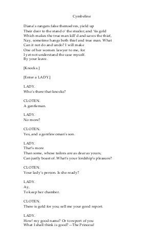 Cymbeline
Diana’s rangers false themselves, yield up
Their deer to the stand o’ the stealer; and ‘tis gold
Which makes the true man kill’d and saves the thief,
Nay, sometime hangs both thief and true man. What
Can it not do and undo? I will make
One of her women lawyer to me, for
I yet not understand the case myself.
By your leave.
[Knocks.]
[Enter a LADY.]
LADY.
Who’s there that knocks?
CLOTEN.
A gentleman.
LADY.
No more?
CLOTEN.
Yes, and a gentlewoman’s son.
LADY.
That’s more
Than some, whose tailors are as dear as yours,
Can justly boast of. What’s your lordship’s pleasure?
CLOTEN.
Your lady’s person. Is she ready?
LADY.
Ay,
To keep her chamber.
CLOTEN.
There is gold for you; sell me your good report.
LADY.
How! my good name? Or to report of you
What I shall think is good?—The Princess!
 
