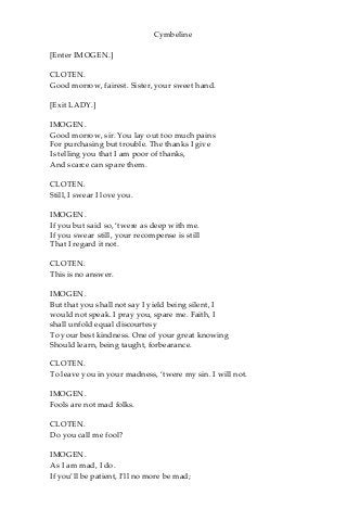 Cymbeline
[Enter IMOGEN.]
CLOTEN.
Good morrow, fairest. Sister, your sweet hand.
[Exit LADY.]
IMOGEN.
Good morrow, sir. You lay out too much pains
For purchasing but trouble. The thanks I give
Is telling you that I am poor of thanks,
And scarce can spare them.
CLOTEN.
Still, I swear I love you.
IMOGEN.
If you but said so, ‘twere as deep with me.
If you swear still, your recompense is still
That I regard it not.
CLOTEN.
This is no answer.
IMOGEN.
But that you shall not say I yield being silent, I
would not speak. I pray you, spare me. Faith, I
shall unfold equal discourtesy
To your best kindness. One of your great knowing
Should learn, being taught, forbearance.
CLOTEN.
To leave you in your madness, ‘twere my sin. I will not.
IMOGEN.
Fools are not mad folks.
CLOTEN.
Do you call me fool?
IMOGEN.
As I am mad, I do.
If you’ll be patient, I’ll no more be mad;
 