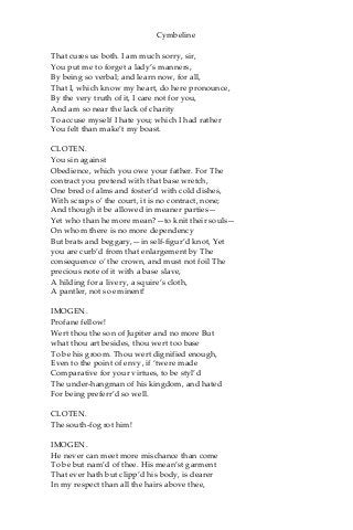 Cymbeline
That cures us both. I am much sorry, sir,
You put me to forget a lady’s manners,
By being so verbal; and learn now, for all,
That I, which know my heart, do here pronounce,
By the very truth of it, I care not for you,
And am so near the lack of charity
To accuse myself I hate you; which I had rather
You felt than make’t my boast.
CLOTEN.
You sin against
Obedience, which you owe your father. For The
contract you pretend with that base wretch,
One bred of alms and foster’d with cold dishes,
With scraps o’ the court, it is no contract, none;
And though it be allowed in meaner parties—
Yet who than he more mean?—to knit their souls—
On whom there is no more dependency
But brats and beggary,—in self-figur’d knot, Yet
you are curb’d from that enlargement by The
consequence o’ the crown, and must not foil The
precious note of it with a base slave,
A hilding for a livery, a squire’s cloth,
A pantler, not so eminent!
IMOGEN.
Profane fellow!
Wert thou the son of Jupiter and no more But
what thou art besides, thou wert too base
To be his groom. Thou wert dignified enough,
Even to the point of envy, if ‘twere made
Comparative for your virtues, to be styl’d
The under-hangman of his kingdom, and hated
For being preferr’d so well.
CLOTEN.
The south-fog rot him!
IMOGEN.
He never can meet more mischance than come
To be but nam’d of thee. His mean’st garment
That ever hath but clipp’d his body, is dearer
In my respect than all the hairs above thee,
 
