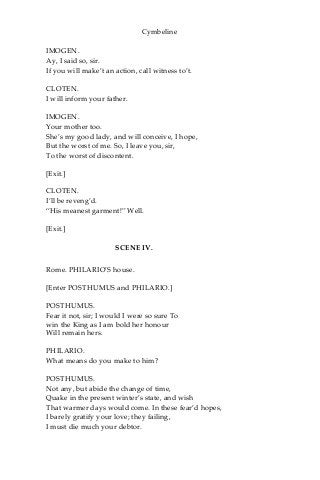 Cymbeline
IMOGEN.
Ay, I said so, sir.
If you will make’t an action, call witness to’t.
CLOTEN.
I will inform your father.
IMOGEN.
Your mother too.
She’s my good lady, and will conceive, I hope,
But the worst of me. So, I leave you, sir,
To the worst of discontent.
[Exit.]
CLOTEN.
I’ll be reveng’d.
“His meanest garment!” Well.
[Exit.]
SCENE IV.
Rome. PHILARIO’S house.
[Enter POSTHUMUS and PHILARIO.]
POSTHUMUS.
Fear it not, sir; I would I were so sure To
win the King as I am bold her honour
Will remain hers.
PHILARIO.
What means do you make to him?
POSTHUMUS.
Not any, but abide the change of time,
Quake in the present winter’s state, and wish
That warmer days would come. In these fear’d hopes,
I barely gratify your love; they failing,
I must die much your debtor.
 