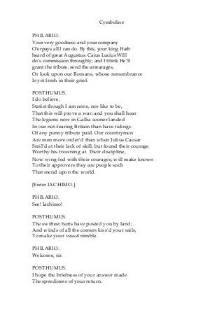 Cymbeline
PHILARIO.
Your very goodness and your company
O’erpays all I can do. By this, your king Hath
heard of great Augustus. Caius Lucius Will
do’s commission throughly; and I think He’ll
grant the tribute, send the arrearages,
Or look upon our Romans, whose remembrance
Is yet fresh in their grief.
POSTHUMUS.
I do believe,
Statist though I am none, nor like to be,
That this will prove a war; and you shall hear
The legions now in Gallia sooner landed
In our not-fearing Britain than have tidings
Of any penny tribute paid. Our countrymen
Are men more order’d than when Julius Caesar
Smil’d at their lack of skill, but found their courage
Worthy his frowning at. Their discipline,
Now wing-led with their courages, will make known
To their approvers they are people such
That mend upon the world.
[Enter IACHIMO.]
PHILARIO.
See! Iachimo!
POSTHUMUS.
The swiftest harts have posted you by land;
And winds of all the comers kiss’d your sails,
To make your vessel nimble.
PHILARIO.
Welcome, sir.
POSTHUMUS.
I hope the briefness of your answer made
The speediness of your return.
 