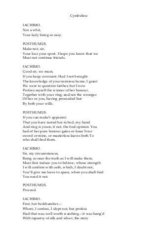 Cymbeline
IACHIMO.
Not a whit,
Your lady being so easy.
POSTHUMUS.
Make not, sir,
Your loss your sport. I hope you know that we
Must not continue friends.
IACHIMO.
Good sir, we must,
If you keep covenant. Had I not brought
The knowledge of your mistress home, I grant
We were to question farther; but I now
Profess myself the winner of her honour,
Together with your ring; and not the wronger
Of her or you, having proceeded but
By both your wills.
POSTHUMUS.
If you can make’t apparent
That you have tasted her in bed, my hand
And ring is yours; if not, the foul opinion You
had of her pure honour gains or loses Your
sword or mine, or masterless leaves both To
who shall find them.
IACHIMO.
Sir, my circumstances,
Being so near the truth as I will make them,
Must first induce you to believe; whose strength
I will confirm with oath, which, I doubt not,
You’ll give me leave to spare, when you shall find
You need it not.
POSTHUMUS.
Proceed.
IACHIMO.
First, her bedchamber,—
Where, I confess, I slept not, but profess
Had that was well worth watching—it was hang’d
With tapestry of silk and silver; the story
 