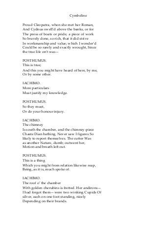 Cymbeline
Proud Cleopatra, when she met her Roman,
And Cydnus swell’d above the banks, or for
The press of boats or pride; a piece of work
So bravely done, so rich, that it did strive
In workmanship and value; which I wonder’d
Could be so rarely and exactly wrought, Since
the true life on’t was—
POSTHUMUS.
This is true;
And this you might have heard of here, by me,
Or by some other.
IACHIMO.
More particulars
Must justify my knowledge.
POSTHUMUS.
So they must,
Or do your honour injury.
IACHIMO.
The chimney
Is south the chamber, and the chimney-piece
Chaste Dian bathing. Never saw I figures So
likely to report themselves. The cutter Was
as another Nature, dumb; outwent her,
Motion and breath left out.
POSTHUMUS.
This is a thing
Which you might from relation likewise reap,
Being, as it is, much spoke of.
IACHIMO.
The roof o’ the chamber
With golden cherubins is fretted. Her andirons—
I had forgot them—were two winking Cupids Of
silver, each on one foot standing, nicely
Depending on their brands.
 