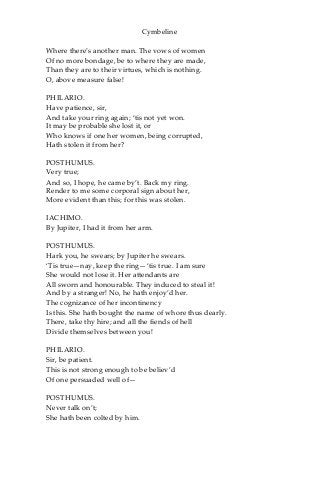 Cymbeline
Where there’s another man. The vows of women
Of no more bondage, be to where they are made,
Than they are to their virtues, which is nothing.
O, above measure false!
PHILARIO.
Have patience, sir,
And take your ring again; ‘tis not yet won.
It may be probable she lost it, or
Who knows if one her women, being corrupted,
Hath stolen it from her?
POSTHUMUS.
Very true;
And so, I hope, he came by’t. Back my ring.
Render to me some corporal sign about her,
More evident than this; for this was stolen.
IACHIMO.
By Jupiter, I had it from her arm.
POSTHUMUS.
Hark you, he swears; by Jupiter he swears.
‘Tis true—nay, keep the ring—‘tis true. I am sure
She would not lose it. Her attendants are
All sworn and honourable. They induced to steal it!
And by a stranger! No, he hath enjoy’d her.
The cognizance of her incontinency
Is this. She hath bought the name of whore thus dearly.
There, take thy hire; and all the fiends of hell
Divide themselves between you!
PHILARIO.
Sir, be patient.
This is not strong enough to be believ’d
Of one persuaded well of—
POSTHUMUS.
Never talk on’t;
She hath been colted by him.
 