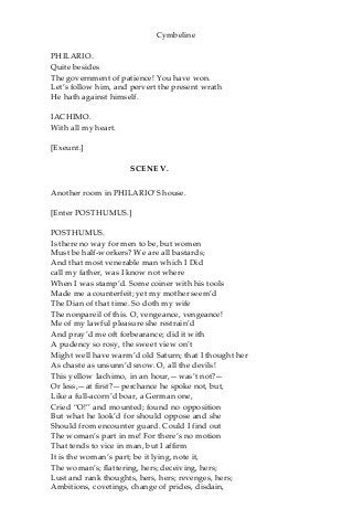 Cymbeline
PHILARIO.
Quite besides
The government of patience! You have won.
Let’s follow him, and pervert the present wrath
He hath against himself.
IACHIMO.
With all my heart.
[Exeunt.]
SCENE V.
Another room in PHILARIO’S house.
[Enter POSTHUMUS.]
POSTHUMUS.
Is there no way for men to be, but women
Must be half-workers? We are all bastards;
And that most venerable man which I Did
call my father, was I know not where
When I was stamp’d. Some coiner with his tools
Made me a counterfeit; yet my mother seem’d
The Dian of that time. So doth my wife
The nonpareil of this. O, vengeance, vengeance!
Me of my lawful pleasure she restrain’d
And pray’d me oft forbearance; did it with
A pudency so rosy, the sweet view on’t
Might well have warm’d old Saturn; that I thought her
As chaste as unsunn’d snow. O, all the devils!
This yellow Iachimo, in an hour,—was’t not?—
Or less,—at first?—perchance he spoke not, but,
Like a full-acorn’d boar, a German one,
Cried “O!” and mounted; found no opposition
But what he look’d for should oppose and she
Should from encounter guard. Could I find out
The woman’s part in me! For there’s no motion
That tends to vice in man, but I affirm
It is the woman’s part; be it lying, note it,
The woman’s; flattering, hers; deceiving, hers;
Lust and rank thoughts, hers, hers; revenges, hers;
Ambitions, covetings, change of prides, disdain,
 