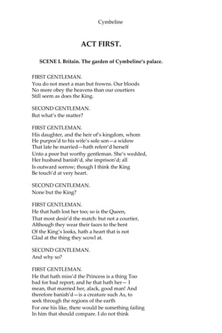 Dramatis Personae
CYMBELINE, king of Britain.
CLOTEN, son to the Queen by a former husband.
POSTHUMUS LEONATUS, a gentleman, husband to Imogen.
BELARIUS, a banished lord disguised under the name of Morgan.
GUIDERIUS and ARVIRAGUS, sons to Cymbeline, disguised under
the names of POLYDORE and CADWAL, supposed sons to Morgan.
PHILARIO, Italian, friend to Posthumus.
IACHIMO, Italian, friend to Philario. CAIUS
LUCIUS, general of the Roman forces.
PISANIO, servant to Posthumus.
CORNELIUS, a physician.
A Roman Captain.
Two British Captains.
A Frenchman, friend to Philario.
Two Lords of Cymbeline’s court.
Two Gentlemen of the same.
Two Gaolers.
Queen, wife to Cymbeline.
Imogen, daughter to Cymbeline by a former Queen.
Helen, a lady attending on Imogen.
Lords, Ladies, Roman Senators, Tribunes, a Soothsayer, a
Dutchman, a Spaniard, Musicians, Officers, Captains, Soldiers,
Messengers, and other Attendants.
Apparitions.
*********************************
SCENE: Britain; Rome.
 