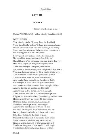 Cymbeline
ACT III.
SCENE I.
Britain. The Roman camp.
[Enter POSTHUMUS [with a bloody handkerchief.]
POSTHUMUS.
Yea, bloody cloth, I’ll keep thee, for I wish’d
Thou shouldst be colour’d thus. You married ones,
If each of you should take this course, how many
Must murder wives much better than themselves
For wrying but a little! O Pisanio!
Every good servant does not all commands;
No bond but to do just ones. Gods! if you
Should have ta’en vengeance on my faults, I never
Had liv’d to put on this; so had you saved
The noble Imogen to repent, and struck
Me, wretch, more worth your vengeance. But, alack,
You snatch some hence for little faults; that’s love,
To have them fall no more: you some permit
To second ills with ills, each elder worse,
And make them dread it, to the doer’s thrift.
But Imogen is your own; do your best wills,
And make me blest to obey! I am brought hither
Among the Italian gentry, and to fight
Against my lady’s kingdom. ‘Tis enough
That, Britain, I have kill’d thy mistress; peace!
I’ll give no wound to thee. Therefore, good heavens,
Hear patiently my purpose: I’ll disrobe me
Of these Italian weeds, and suit myself
As does a Briton peasant; so I’ll fight
Against the part I come with; so I’ll die
For thee, O Imogen, even for whom my life
Is every breath a death; and thus, unknown,
Pitied nor hated, to the face of peril
Myself I’ll dedicate. Let me make men know
More valour in me than my habits show.
Gods, put the strength o’ the Leonati in me!
To shame the guise o’ the world, I will begin
The fashion, less without and more within.
[Exit.]
 