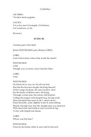 Cymbeline
IACHIMO.
‘Tis their fresh supplies.
LUCIUS.
It is a day turn’d strangely. Or betimes
Let’s reinforce, or fly.
[Exeunt.]
SCENE III.
Another part of the field.
[Enter POSTHUMUS and a Briton LORD.]
LORD.
Cam’st thou from where they made the stand?
POSTHUMUS.
I did;
Though you, it seems, come from the fliers.
LORD.
I did.
POSTHUMUS.
No blame be to you, sir, for all was lost,
But that the heavens fought; the King himself
Of his wings destitute, the army broken, And
but the backs of Britons seen, all flying,
Through a strait lane; the enemy full-hearted,
Lolling the tongue with slaught’ring, having work
More plentiful than tools to do’t, struck down
Some mortally, some slightly touch’d, some falling
Merely through fear, that the straight pass was damm’d
With dead men hurt behind, and cowards living
To die with length’ned shame.
LORD.
Where was this lane?
POSTHUMUS.
Close by the battle, ditch’d, and wall’d with turf;
 
