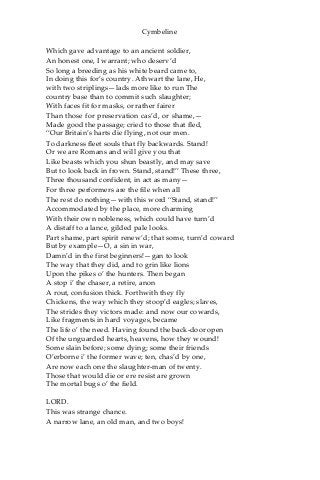 Cymbeline
Which gave advantage to an ancient soldier,
An honest one, I warrant; who deserv’d
So long a breeding as his white beard came to,
In doing this for’s country. Athwart the lane, He,
with two striplings—lads more like to run The
country base than to commit such slaughter;
With faces fit for masks, or rather fairer
Than those for preservation cas’d, or shame,—
Made good the passage; cried to those that fled,
“Our Britain’s harts die flying, not our men.
To darkness fleet souls that fly backwards. Stand!
Or we are Romans and will give you that
Like beasts which you shun beastly, and may save
But to look back in frown. Stand, stand!” These three,
Three thousand confident, in act as many—
For three performers are the file when all
The rest do nothing—with this word “Stand, stand!”
Accommodated by the place, more charming
With their own nobleness, which could have turn’d
A distaff to a lance, gilded pale looks.
Part shame, part spirit renew’d; that some, turn’d coward
But by example—O, a sin in war,
Damn’d in the first beginners!—gan to look
The way that they did, and to grin like lions
Upon the pikes o’ the hunters. Then began
A stop i’ the chaser, a retire, anon
A rout, confusion thick. Forthwith they fly
Chickens, the way which they stoop’d eagles; slaves,
The strides they victors made: and now our cowards,
Like fragments in hard voyages, became
The life o’ the need. Having found the back-door open
Of the unguarded hearts, heavens, how they wound!
Some slain before; some dying; some their friends
O’erborne i’ the former wave; ten, chas’d by one,
Are now each one the slaughter-man of twenty.
Those that would die or ere resist are grown
The mortal bugs o’ the field.
LORD.
This was strange chance.
A narrow lane, an old man, and two boys!
 