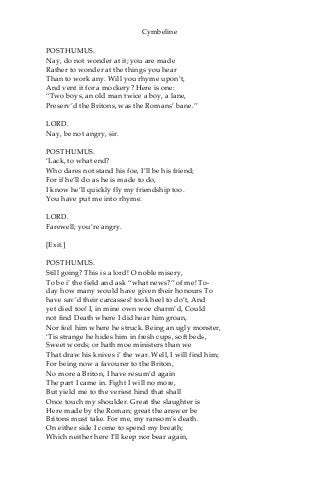 Cymbeline
POSTHUMUS.
Nay, do not wonder at it; you are made
Rather to wonder at the things you hear
Than to work any. Will you rhyme upon’t,
And vent it for a mockery? Here is one:
“Two boys, an old man twice a boy, a lane,
Preserv’d the Britons, was the Romans’ bane.”
LORD.
Nay, be not angry, sir.
POSTHUMUS.
‘Lack, to what end?
Who dares not stand his foe, I’ll be his friend;
For if he’ll do as he is made to do,
I know he’ll quickly fly my friendship too.
You have put me into rhyme.
LORD.
Farewell; you’re angry.
[Exit.]
POSTHUMUS.
Still going? This is a lord! O noble misery,
To be i’ the field and ask “what news?” of me! To-
day how many would have given their honours To
have sav’d their carcasses! took heel to do’t, And
yet died too! I, in mine own woe charm’d, Could
not find Death where I did hear him groan,
Nor feel him where he struck. Being an ugly monster,
‘Tis strange he hides him in fresh cups, soft beds,
Sweet words; or hath moe ministers than we
That draw his knives i’ the war. Well, I will find him;
For being now a favourer to the Briton,
No more a Briton, I have resum’d again
The part I came in. Fight I will no more,
But yield me to the veriest hind that shall
Once touch my shoulder. Great the slaughter is
Here made by the Roman; great the answer be
Britons must take. For me, my ransom’s death.
On either side I come to spend my breath;
Which neither here I’ll keep nor bear again,
 