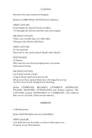 Cymbeline
But end it by some means for Imogen.
[Enter two [BRITISH] CAPTAINS and soldiers.]
FIRST CAPTAIN.
Great Jupiter be prais’d! Lucius is taken.
‘Tis thought the old man and his sons were angels.
SECOND CAPTAIN.
There was a fourth man, in a silly habit,
That gave the affront with them.
FIRST CAPTAIN.
So ‘tis reported;
But none of ‘em can be found. Stand! who’s there?
POSTHUMUS.
A Roman,
Who had not now been drooping here, if seconds
Had answer’d him.
SECOND CAPTAIN.
Lay hands on him; a dog!
A leg of Rome shall not return to tell
What crows have peck’d them here. He brags his service,
As if he were of note. Bring him to the King.
[Enter CYMBELINE, BELARIUS, GUIDERIUS, ARVIRAGUS,
PISANIO, [SOLDIERS, ATTENDANTS] and Roman captives. The
CAPTAINS present POSTHUMUS to CYMBELINE, who delivers
him over to a Gaoler. [Then exeunt omnes.]
SCENE IV.
A British prison.
[Enter POSTHUMUS and two GAOLERS.]
FIRST GAOLER.
You shall not now be stolen, you have locks upon you;
So graze as you find pasture.
 