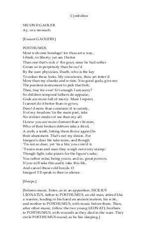 Cymbeline
SECOND GAOLER.
Ay, or a stomach.
[Exeunt GAOLERS.]
POSTHUMUS.
Most welcome bondage! for thou art a way,
I think, to liberty; yet am I better
Than one that’s sick o’ the gout; since he had rather
Groan so in perpetuity than be cur’d
By the sure physician, Death, who is the key
To unbar these locks. My conscience, thou art fetter’d
More than my shanks and wrists. You good gods, give me
The penitent instrument to pick that bolt,
Then, free for ever! Is’t enough I am sorry?
So children temporal fathers do appease;
Gods are more full of mercy. Must I repent,
I cannot do it better than in gyves,
Desir’d more than constrain’d: to satisfy,
If of my freedom ‘tis the main part, take
No stricter render of me than my all.
I know you are more clement than vile men,
Who of their broken debtors take a third,
A sixth, a tenth, letting them thrive again On
their abatement. That’s not my desire. For
Imogen’s dear life take mine; and though
‘Tis not so dear, yet ‘tis a life; you coin’d it.
‘Tween man and man they weigh not every stamp;
Though light, take pieces for the figure’s sake;
You rather mine, being yours; and so, great powers,
If you will take this audit, take this life,
And cancel these cold bonds. O
Imogen! I’ll speak to thee in silence.
[Sleeps.]
[Solemn music. Enter, as in an apparition, SICILIUS
LEONATUS, father to POSTHUMUS, an old man, attired like
a warrior; leading in his hand an ancient matron, his wife,
and mother to POSTHUMUS, with music before them. Then,
after other music, follow the two young LEONATI, brothers
to POSTHUMUS, with wounds as they died in the wars. They
circle POSTHUMUS round, as he lies sleeping.]
 