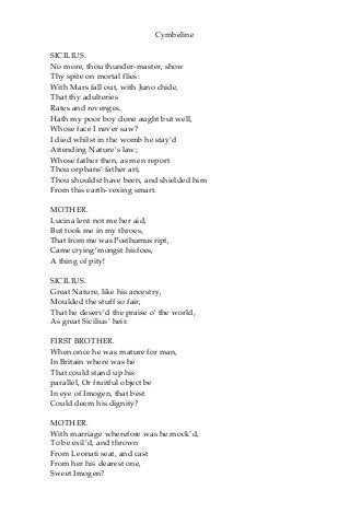 Cymbeline
SICILIUS.
No more, thou thunder-master, show
Thy spite on mortal flies:
With Mars fall out, with Juno chide,
That thy adulteries
Rates and revenges.
Hath my poor boy done aught but well,
Whose face I never saw?
I died whilst in the womb he stay’d
Attending Nature’s law;
Whose father then, as men report
Thou orphans’ father art,
Thou shouldst have been, and shielded him
From this earth-vexing smart.
MOTHER.
Lucina lent not me her aid,
But took me in my throes,
That from me was Posthumus ript,
Came crying ‘mongst his foes,
A thing of pity!
SICILIUS.
Great Nature, like his ancestry,
Moulded the stuff so fair,
That he deserv’d the praise o’ the world,
As great Sicilius’ heir.
FIRST BROTHER.
When once he was mature for man,
In Britain where was he
That could stand up his
parallel, Or fruitful object be
In eye of Imogen, that best
Could deem his dignity?
MOTHER.
With marriage wherefore was he mock’d,
To be exil’d, and thrown
From Leonati seat, and cast
From her his dearest one,
Sweet Imogen?
 