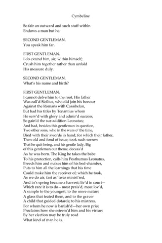 Cymbeline
ACT FIRST.
SCENE I. Britain. The garden of Cymbeline’s palace.
FIRST GENTLEMAN.
You do not meet a man but frowns. Our bloods
No more obey the heavens than our courtiers
Still seem as does the King.
SECOND GENTLEMAN.
But what’s the matter?
FIRST GENTLEMAN.
His daughter, and the heir of’s kingdom, whom
He purpos’d to his wife’s sole son—a widow
That late he married—hath referr’d herself
Unto a poor but worthy gentleman. She’s wedded,
Her husband banish’d, she imprison’d; all
Is outward sorrow; though I think the King
Be touch’d at very heart.
SECOND GENTLEMAN.
None but the King?
FIRST GENTLEMAN.
He that hath lost her too; so is the Queen,
That most desir’d the match: but not a courtier,
Although they wear their faces to the bent
Of the King’s looks, hath a heart that is not
Glad at the thing they scowl at.
SECOND GENTLEMAN.
And why so?
FIRST GENTLEMAN.
He that hath miss’d the Princess is a thing Too
bad for bad report; and he that hath her— I
mean, that married her, alack, good man! And
therefore banish’d—is a creature such As, to
seek through the regions of the earth
For one his like, there would be something failing
In him that should compare. I do not think
 
