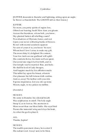 Cymbeline
[JUPITER descends in thunder and lightning, sitting upon an eagle;
he throws a thunderbolt. The GHOSTS fall on their knees.]
JUPITER.
No more, you petty spirits of region low,
Offend our hearing; hush! How dare you ghosts
Accuse the thunderer, whose bolt, you know,
Sky-planted batters all rebelling coasts?
Poor shadows of Elysium, hence, and rest
Upon your never-withering banks of flowers.
Be not with mortal accidents opprest:
No care of yours it is; you know ‘tis ours.
Whom best I love I cross; to make my gift,
The more delay’d, delighted. Be content;
Your low-laid son our godhead will uplift.
His comforts thrive, his trials well are spent.
Our jovial star reign’d at his birth, and in
Our temple was he married. Rise, and fade.
He shall be lord of Lady Imogen,
And happier much by his affliction made.
This tablet lay upon his breast, wherein
Our pleasure his full fortune doth confine.
And so, away! No farther with your din
Express impatience, lest you stir up mine.
Mount, eagle, to my palace crystalline.
[Ascends.]
SICILIUS.
He came in thunder; his celestial breath
Was sulphurous to smell. The holy eagle
Stoop’d, as to foot us. His ascension is
More sweet than our blest fields. His royal bird
Prunes the immortal wing and cloys his beak,
As when his god is pleas’d.
ALL.
Thanks, Jupiter!
SICILIUS.
The marble pavement closes, he is enter’d
His radiant roof. Away! and, to be blest,
 