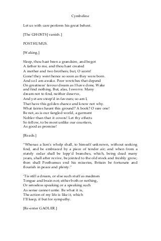 Cymbeline
Let us with care perform his great behest.
[The GHOSTS] vanish.]
POSTHUMUS.
[Waking.]
Sleep, thou hast been a grandsire, and begot
A father to me, and thou hast created
A mother and two brothers; but, O scorn!
Gone! they went hence so soon as they were born.
And so I am awake. Poor wretches that depend
On greatness’ favour dream as I have done, Wake
and find nothing. But, alas, I swerve. Many
dream not to find, neither deserve,
And yet are steep’d in favours; so am I,
That have this golden chance and know not why.
What fairies haunt this ground? A book? O rare one!
Be not, as is our fangled world, a garment
Nobler than that it covers! Let thy effects
So follow, to be most unlike our courtiers,
As good as promise!
[Reads.]
“Whenas a lion’s whelp shall, to himself unknown, without seeking
find, and be embraced by a piece of tender air; and when from a
stately cedar shall be lopp’d branches, which, being dead many
years, shall after revive, be jointed to the old stock and freshly grow;
then shall Posthumus end his miseries, Britain be fortunate and
flourish in peace and plenty.”
‘Tis still a dream, or else such stuff as madmen
Tongue and brain not; either both or nothing,
Or senseless speaking or a speaking such
As sense cannot untie. Be what it is,
The action of my life is like it, which
I’ll keep, if but for sympathy.
[Re-enter GAOLER.]
 