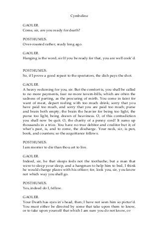 Cymbeline
GAOLER.
Come, sir, are you ready for death?
POSTHUMUS.
Over-roasted rather; ready long ago.
GAOLER.
Hanging is the word, sir If you be ready for that, you are well cook’d.
POSTHUMUS.
So, if I prove a good repast to the spectators, the dish pays the shot.
GAOLER.
A heavy reckoning for you, sir. But the comfort is, you shall be called
to no more payments, fear no more tavern-bills, which are often the
sadness of parting, as the procuring of mirth. You come in faint for
want of meat, depart reeling with too much drink; sorry that you
have paid too much, and sorry that you are paid too much; purse
and brain both empty; the brain the heavier for being too light, the
purse too light, being drawn of heaviness. O, of this contradiction
you shall now be quit. O, the charity of a penny cord! It sums up
thousands in a trice. You have no true debitor and creditor but it; of
what’s past, is, and to come, the discharge. Your neck, sir, is pen,
book, and counters; so the acquittance follows.
POSTHUMUS.
I am merrier to die than thou art to live.
GAOLER.
Indeed, sir, he that sleeps feels not the toothache; but a man that
were to sleep your sleep, and a hangman to help him to bed, I think
he would change places with his officer; for, look you, sir, you know
not which way you shall go.
POSTHUMUS.
Yes, indeed do I, fellow.
GAOLER.
Your Death has eyes in’s head, then; I have not seen him so pictur’d.
You must either be directed by some that take upon them to know,
or to take upon yourself that which I am sure you do not know, or
 