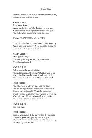 Cymbeline
Further to boast were neither true nor modest,
Unless I add, we are honest.
CYMBELINE.
Bow your knees.
Arise my knights o’ the battle. I create you
Companions to our person and will fit you
With dignities becoming your estates.
[Enter CORNELIUS and LADIES.]
There’s business in these faces. Why so sadly
Greet you our victory? You look like Romans,
And not o’ the court of Britain.
CORNELIUS.
Hail, great King!
To sour your happiness, I must report
The Queen is dead.
CYMBELINE.
Who worse than a physician
Would this report become? But I consider By
medicine life may be prolong’d, yet death
Will seize the doctor too. How ended she?
CORNELIUS.
With horror, madly dying, like her life,
Which, being cruel to the world, concluded
Most cruel to herself. What she confess’d
I will report, so please you. These her women
Can trip me, if I err; who with wet cheeks
Were present when she finish’d.
CYMBELINE.
Prithee, say.
CORNELIUS.
First, she confess’d she never lov’d you; only
Affected greatness got by you, not you;
Married your royalty, was wife to your place,
Abhorr’d your person.
 