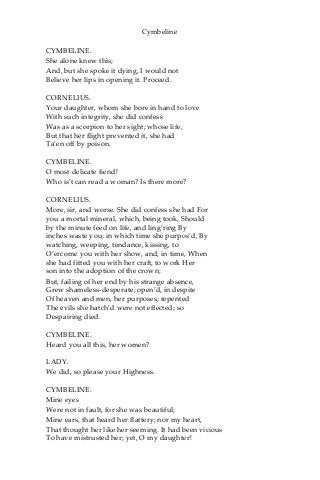 Cymbeline
CYMBELINE.
She alone knew this;
And, but she spoke it dying, I would not
Believe her lips in opening it. Proceed.
CORNELIUS.
Your daughter, whom she bore in hand to love
With such integrity, she did confess
Was as a scorpion to her sight; whose life,
But that her flight prevented it, she had
Ta’en off by poison.
CYMBELINE.
O most delicate fiend!
Who is’t can read a woman? Is there more?
CORNELIUS.
More, sir, and worse. She did confess she had For
you a mortal mineral, which, being took, Should
by the minute feed on life, and ling’ring By
inches waste you; in which time she purpos’d, By
watching, weeping, tendance, kissing, to
O’ercome you with her show, and, in time, When
she had fitted you with her craft, to work Her
son into the adoption of the crown;
But, failing of her end by his strange absence,
Grew shameless-desperate; open’d, in despite
Of heaven and men, her purposes; repented
The evils she hatch’d were not effected; so
Despairing died.
CYMBELINE.
Heard you all this, her women?
LADY.
We did, so please your Highness.
CYMBELINE.
Mine eyes
Were not in fault, for she was beautiful;
Mine ears, that heard her flattery; nor my heart,
That thought her like her seeming. It had been vicious
To have mistrusted her; yet, O my daughter!
 