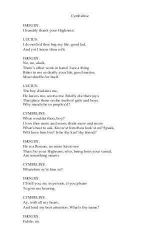 Cymbeline
IMOGEN.
I humbly thank your Highness.
LUCIUS.
I do not bid thee beg my life, good lad,
And yet I know thou wilt.
IMOGEN.
No, no, alack,
There’s other work in hand. I see a thing
Bitter to me as death; your life, good master,
Must shuffle for itself.
LUCIUS.
The boy disdains me,
He leaves me, scorns me. Briefly die their joys
That place them on the truth of girls and boys.
Why stands he so perplex’d?
CYMBELINE.
What wouldst thou, boy?
I love thee more and more; think more and more
What’s best to ask. Know’st him thou look’st on? Speak,
Wilt have him live? Is he thy kin? thy friend?
IMOGEN.
He is a Roman, no more kin to me
Than I to your Highness; who, being born your vassal,
Am something nearer.
CYMBELINE.
Wherefore ey’st him so?
IMOGEN.
I’ll tell you, sir, in private, if you please
To give me hearing.
CYMBELINE.
Ay, with all my heart,
And lend my best attention. What’s thy name?
IMOGEN.
Fidele, sir.
 
