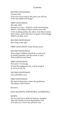Cymbeline
So fair an outward and such stuff within
Endows a man but he.
SECOND GENTLEMAN.
You speak him far.
FIRST GENTLEMAN.
I do extend him, sir, within himself;
Crush him together rather than unfold
His measure duly.
SECOND GENTLEMAN.
What’s his name and birth?
FIRST GENTLEMAN.
I cannot delve him to the root. His father
Was call’d Sicilius, who did join his honour
Against the Romans with Cassibelan,
But had his titles by Tenantius whom
He serv’d with glory and admir’d success,
So gain’d the sur-addition Leonatus;
And had, besides this gentleman in question,
Two other sons, who in the wars o’ the time,
Died with their swords in hand; for which their father,
Then old and fond of issue, took such sorrow
That he quit being, and his gentle lady, Big
of this gentleman our theme, deceas’d
As he was born. The King he takes the babe
To his protection, calls him Posthumus Leonatus,
Breeds him and makes him of his bed-chamber,
Puts to him all the learnings that his time
Could make him the receiver of; which he took,
As we do air, fast as ‘twas minist’red,
And in’s spring became a harvest; liv’d in court—
Which rare it is to do—most prais’d, most lov’d,
A sample to the youngest, to the more mature
A glass that feated them, and to the graver
A child that guided dotards; to his mistress,
For whom he now is banish’d—her own price
Proclaims how she esteem’d him and his virtue;
By her election may be truly read
What kind of man he is.
 