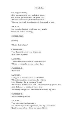 Cymbeline
Sir, step you forth;
Give answer to this boy, and do it freely;
Or, by our greatness and the grace of it,
Which is our honour, bitter torture shall
Winnow the truth from falsehood. On, speak to him.
IMOGEN.
My boon is, that this gentleman may render
Of whom he had this ring.
POSTHUMUS.
[Aside.]
What’s that to him?
CYMBELINE.
That diamond upon your finger, say
How came it yours?
IACHIMO.
Thou’lt torture me to leave unspoken that
Which, to be spoke, would torture thee.
CYMBELINE.
How! me?
IACHIMO.
I am glad to be constrain’d to utter that
Which torments me to conceal. By villainy
I got this ring. ‘Twas Leonatus’ jewel,
Whom thou didst banish; and—which more may grieve thee,
As it doth me—a nobler sir ne’er liv’d
‘Twixt sky and ground. Wilt thou hear more, my lord?
CYMBELINE.
All that belongs to this.
IACHIMO.
That paragon, thy daughter,—
For whom my heart drops blood, and my false spirits
Quail to remember,—Give me leave; I faint.
 