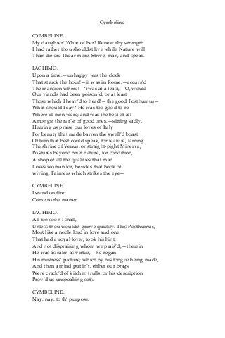 Cymbeline
CYMBELINE.
My daughter! What of her? Renew thy strength.
I had rather thou shouldst live while Nature will
Than die ere I hear more. Strive, man, and speak.
IACHIMO.
Upon a time,—unhappy was the clock
That struck the hour!—it was in Rome,—accurs’d
The mansion where!—‘twas at a feast,—O, would
Our viands had been poison’d, or at least
Those which I heav’d to head!—the good Posthumus—
What should I say? He was too good to be
Where ill men were; and was the best of all
Amongst the rar’st of good ones,—sitting sadly,
Hearing us praise our loves of Italy
For beauty that made barren the swell’d boast
Of him that best could speak, for feature, laming
The shrine of Venus, or straight-pight Minerva,
Postures beyond brief nature, for condition,
A shop of all the qualities that man
Loves woman for, besides that hook of
wiving, Fairness which strikes the eye—
CYMBELINE.
I stand on fire:
Come to the matter.
IACHIMO.
All too soon I shall,
Unless thou wouldst grieve quickly. This Posthumus,
Most like a noble lord in love and one
That had a royal lover, took his hint;
And not dispraising whom we prais’d,—therein
He was as calm as virtue,—he began
His mistress’ picture; which by his tongue being made,
And then a mind put in’t, either our brags
Were crack’d of kitchen trulls, or his description
Prov’d us unspeaking sots.
CYMBELINE.
Nay, nay, to th’ purpose.
 