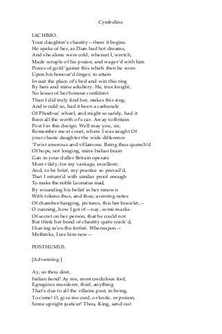 Cymbeline
IACHIMO.
Your daughter’s chastity—there it begins.
He spake of her, as Dian had hot dreams,
And she alone were cold; whereat I, wretch,
Made scruple of his praise; and wager’d with him
Pieces of gold ‘gainst this which then he wore
Upon his honour’d finger, to attain
In suit the place of’s bed and win this ring
By hers and mine adultery. He, true knight,
No lesser of her honour confident
Than I did truly find her, stakes this ring;
And would so, had it been a carbuncle
Of Phoebus’ wheel, and might so safely, had it
Been all the worth of’s car. Away to Britain
Post I in this design. Well may you, sir,
Remember me at court, where I was taught Of
your chaste daughter the wide difference
‘Twixt amorous and villainous. Being thus quench’d
Of hope, not longing, mine Italian brain
Gan in your duller Britain operate
Most vilely; for my vantage, excellent;
And, to be brief, my practice so prevail’d,
That I return’d with similar proof enough
To make the noble Leonatus mad,
By wounding his belief in her renown
With tokens thus, and thus; averring notes
Of chamber-hanging, pictures, this her bracelet,—
O cunning, how I got it!—nay, some marks
Of secret on her person, that he could not
But think her bond of chastity quite crack’d,
I having ta’en the forfeit. Whereupon—
Methinks, I see him now—
POSTHUMUS.
[Advancing.]
Ay, so thou dost,
Italian fiend! Ay me, most credulous fool,
Egregious murderer, thief, anything
That’s due to all the villains past, in being,
To come! O, give me cord, or knife, or poison,
Some upright justicer! Thou, King, send out
 