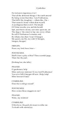 Cymbeline
For torturers ingenious; it is I
That all the abhorred things o’ the earth amend
By being worse than they. I am Posthumus,
That kill’d thy daughter:—villain-like, I lie—
That caused a lesser villain than myself,
A sacrilegious thief, to do’t. The temple
Of Virtue was she; yea, and she herself.
Spit, and throw stones, cast mire upon me, set
The dogs o’ the street to bay me; every villain
Be call’d Posthumus Leonatus; and
Be villainy less than ‘twas! O Imogen
My queen, my life, my wife! O Imogen,
Imogen, Imogen!
IMOGEN.
Peace, my lord; hear, hear—
POSTHUMUS.
Shall’s have a play of this? Thou scornful page,
There lies thy part.
[Striking her; she falls.]
PISANIO.
O gentlemen, help
Mine and your mistress! O, my lord Posthumus!
You ne’er kill’d Imogen till now. Help, help!
Mine honour’d lady!
CYMBELINE.
Does the world go round?
POSTHUMUS.
How comes these staggers on me?
PISANIO.
Wake, my mistress!
CYMBELINE.
If this be so, the gods do mean to strike me
To death with mortal joy.
 