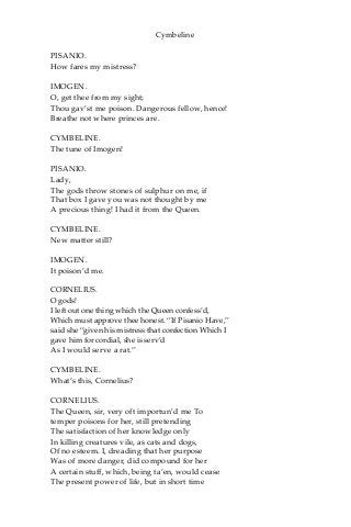 Cymbeline
PISANIO.
How fares my mistress?
IMOGEN.
O, get thee from my sight;
Thou gav’st me poison. Dangerous fellow, hence!
Breathe not where princes are.
CYMBELINE.
The tune of Imogen!
PISANIO.
Lady,
The gods throw stones of sulphur on me, if
That box I gave you was not thought by me
A precious thing! I had it from the Queen.
CYMBELINE.
New matter still?
IMOGEN.
It poison’d me.
CORNELIUS.
O gods!
I left out one thing which the Queen confess’d,
Which must approve thee honest. “If Pisanio Have,”
said she “given his mistress that confection Which I
gave him for cordial, she is serv’d
As I would serve a rat.”
CYMBELINE.
What’s this, Cornelius?
CORNELIUS.
The Queen, sir, very oft importun’d me To
temper poisons for her, still pretending
The satisfaction of her knowledge only
In killing creatures vile, as cats and dogs,
Of no esteem. I, dreading that her purpose
Was of more danger, did compound for her
A certain stuff, which, being ta’en, would cease
The present power of life, but in short time
 