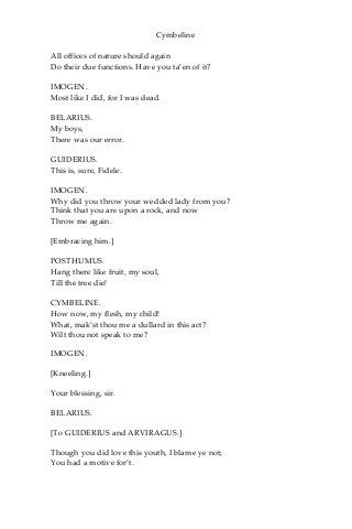 Cymbeline
All offices of nature should again
Do their due functions. Have you ta’en of it?
IMOGEN.
Most like I did, for I was dead.
BELARIUS.
My boys,
There was our error.
GUIDERIUS.
This is, sure, Fidele.
IMOGEN.
Why did you throw your wedded lady from you?
Think that you are upon a rock, and now
Throw me again.
[Embracing him.]
POSTHUMUS.
Hang there like fruit, my soul,
Till the tree die!
CYMBELINE.
How now, my flesh, my child!
What, mak’st thou me a dullard in this act?
Wilt thou not speak to me?
IMOGEN.
[Kneeling.]
Your blessing, sir.
BELARIUS.
[To GUIDERIUS and ARVIRAGUS.]
Though you did love this youth, I blame ye not;
You had a motive for’t.
 