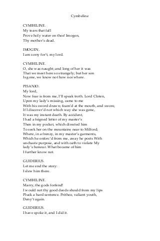 Cymbeline
CYMBELINE.
My tears that fall
Prove holy water on thee! Imogen,
Thy mother’s dead.
IMOGEN.
I am sorry for’t, my lord.
CYMBELINE.
O, she was naught; and long of her it was
That we meet here so strangely; but her son
Is gone, we know not how nor where.
PISANIO.
My lord,
Now fear is from me, I’ll speak troth. Lord Cloten,
Upon my lady’s missing, came to me
With his sword drawn; foam’d at the mouth, and swore,
If I discover’d not which way she was gone,
It was my instant death. By accident,
I had a feigned letter of my master’s
Then in my pocket, which directed him
To seek her on the mountains near to Milford;
Where, in a frenzy, in my master’s garments,
Which he enforc’d from me, away he posts With
unchaste purpose, and with oath to violate My
lady’s honour. What became of him
I further know not.
GUIDERIUS.
Let me end the story:
I slew him there.
CYMBELINE.
Marry, the gods forfend!
I would not thy good deeds should from my lips
Pluck a hard sentence. Prithee, valiant youth,
Deny’t again.
GUIDERIUS.
I have spoke it, and I did it.
 