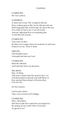 Cymbeline
CYMBELINE.
He was a prince.
GUIDERIUS.
A most incivil one. The wrongs he did me
Were nothing prince-like; for he did provoke me
With language that would make me spurn the sea,
If it could so roar to me. I cut off’s head;
And am right glad he is not standing here
To tell this tale of mine.
CYMBELINE.
I am sorry for thee.
By thine own tongue thou art condemn’d, and must
Endure our law. Thou’rt dead.
IMOGEN.
That headless man
I thought had been my lord.
CYMBELINE.
Bind the offender,
And take him from our presence.
BELARIUS.
Stay, sir King;
This man is better than the man he slew, As
well descended as thyself; and hath More of
thee merited than a band of Clotens Had
ever scar for.
[To the Guard.]
Let his arms alone;
They were not born for bondage.
CYMBELINE.
Why, old soldier,
Wilt thou undo the worth thou art unpaid for,
By tasting of our wrath? How of descent
As good as we?
 