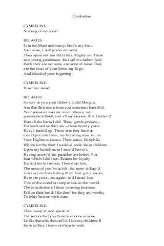 Cymbeline
CYMBELINE.
Nursing of my sons!
BELARIUS.
I am too blunt and saucy; here’s my knee.
Ere I arise, I will prefer my sons;
Then spare not the old father. Mighty sir, These
two young gentlemen, that call me father, And
think they are my sons, are none of mine; They
are the issue of your loins, my liege,
And blood of your begetting.
CYMBELINE.
How! my issue!
BELARIUS.
So sure as you your father’s. I, old Morgan,
Am that Belarius whom you sometime banish’d.
Your pleasure was my mere offence, my
punishment Itself, and all my treason; that I suffer’d
Was all the harm I did. These gentle princes—
For such and so they are—these twenty years
Have I train’d up. Those arts they have as
Could put into them; my breeding was, sir, as
Your Highness knows. Their nurse, Euriphile,
Whom for the theft I wedded, stole these children.
Upon my banishment I mov’d her to’t,
Having receiv’d the punishment before, For
that which I did then. Beaten for loyalty
Excited me to treason. Their dear loss,
The more of you ‘twas felt, the more it shap’d
Unto my end of stealing them. But, gracious sir,
Here are your sons again; and I must lose
Two of the sweet’st companions in the world.
The benediction of these covering heavens
Fall on their heads like dew! for they are worthy
To inlay heaven with stars.
CYMBELINE.
Thou weep’st, and speak’st.
The service that you three have done is more
Unlike than this thou tell’st. I lost my children; If
these be they, I know not how to wish
 