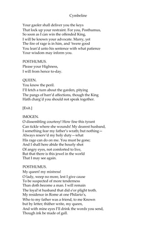 Cymbeline
SECOND GENTLEMAN.
I honour him
Even out of your report. But, pray you, tell me,
Is she sole child to the King?
FIRST GENTLEMAN.
His only child.
He had two sons,—if this be worth your hearing,
Mark it—the eldest of them at three years old,
I’ the swathing-clothes the other, from their nursery
Were stolen, and to this hour no guess in knowledge
Which way they went.
SECOND GENTLEMAN.
How long is this ago?
FIRST GENTLEMAN. Some twenty years.
SECOND GENTLEMAN.
That a king’s children should be so convey’d,
So slackly guarded, and the search so slow,
That could not trace them!
FIRST GENTLEMAN.
Howsoe’er ‘tis strange,
Or that the negligence may well be laugh’d
at, Yet is it true, sir.
SECOND GENTLEMAN.
I do well believe you.
FIRST GENTLEMAN.
We must forbear; here comes the gentleman,
The Queen, and Princess.
[Exeunt.]
[Enter the QUEEN, POSTHUMUS, and IMOGEN.]
QUEEN.
No, be assur’d you shall not find me, daughter,
After the slander of most stepmothers, Evil-
ey’d unto you. You’re my prisoner, but
 