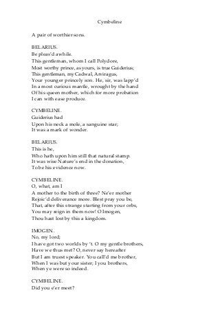 Cymbeline
A pair of worthier sons.
BELARIUS.
Be pleas’d awhile.
This gentleman, whom I call Polydore,
Most worthy prince, as yours, is true Guiderius;
This gentleman, my Cadwal, Arviragus,
Your younger princely son. He, sir, was lapp’d
In a most curious mantle, wrought by the hand
Of his queen mother, which for more probation
I can with ease produce.
CYMBELINE.
Guiderius had
Upon his neck a mole, a sanguine star;
It was a mark of wonder.
BELARIUS.
This is he,
Who hath upon him still that natural stamp.
It was wise Nature’s end in the donation,
To be his evidence now.
CYMBELINE.
O, what, am I
A mother to the birth of three? Ne’er mother
Rejoic’d deliverance more. Blest pray you be,
That, after this strange starting from your orbs,
You may reign in them now! O Imogen,
Thou hast lost by this a kingdom.
IMOGEN.
No, my lord;
I have got two worlds by ‘t. O my gentle brothers,
Have we thus met? O, never say hereafter
But I am truest speaker. You call’d me brother,
When I was but your sister; I you brothers,
When ye were so indeed.
CYMBELINE.
Did you e’er meet?
 