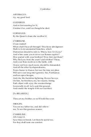 Cymbeline
ARVIRAGUS.
Ay, my good lord.
GUIDERIUS.
And at first meeting lov’d;
Continu’d so, until we thought he died.
CORNELIUS.
By the Queen’s dram she swallow’d.
CYMBELINE.
O rare instinct!
When shall I hear all through? This fierce abridgment
Hath to it circumstantial branches, which
Distinction should be rich in. Where, how liv’d you?
And when came you to serve our Roman captive?
How parted with your brothers? How first met them?
Why fled you from the court? and whither? These,
And your three motives to the battle, with
I know not how much more, should be demanded;
And all the other by-dependencies,
From chance to chance; but nor the time nor place
Will serve our long inter’gatories. See, Posthumus
anchors upon Imogen,
And she, like harmless lightning, throws her eye
On him, her brothers, me, her master, hitting
Each object with a joy; the counterchange
Is severally in all. Let’s quit this ground,
And smoke the temple with our sacrifices.
[To BELARIUS.]
Thou art my brother; so we’ll hold thee ever.
IMOGEN.
You are my father too, and did relieve
me, To see this gracious season.
CYMBELINE.
All o’erjoy’d,
Save these in bonds. Let them be joyful too,
For they shall taste our comfort.
 