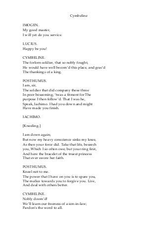 Cymbeline
IMOGEN.
My good master,
I will yet do you service.
LUCIUS.
Happy be you!
CYMBELINE.
The forlorn soldier, that so nobly fought,
He would have well becom’d this place, and grac’d
The thankings of a king.
POSTHUMUS.
I am, sir,
The soldier that did company these three
In poor beseeming; ‘twas a fitment for The
purpose I then follow’d. That I was he,
Speak, Iachimo. I had you down and might
Have made you finish.
IACHIMO.
[Kneeling.]
I am down again;
But now my heavy conscience sinks my knee,
As then your force did. Take that life, beseech
you, Which I so often owe; but your ring first,
And here the bracelet of the truest princess
That ever swore her faith.
POSTHUMUS.
Kneel not to me.
The power that I have on you is to spare you,
The malice towards you to forgive you. Live,
And deal with others better.
CYMBELINE.
Nobly doom’d!
We’ll learn our freeness of a son-in-law;
Pardon’s the word to all.
 