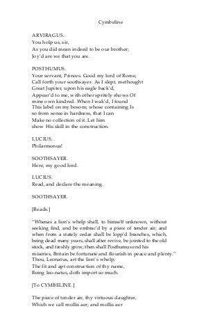Cymbeline
ARVIRAGUS.
You holp us, sir,
As you did mean indeed to be our brother;
Joy’d are we that you are.
POSTHUMUS.
Your servant, Princes. Good my lord of Rome,
Call forth your soothsayer. As I slept, methought
Great Jupiter, upon his eagle back’d,
Appear’d to me, with other spritely shows Of
mine own kindred. When I wak’d, I found
This label on my bosom; whose containing Is
so from sense in hardness, that I can
Make no collection of it. Let him
show His skill in the construction.
LUCIUS.
Philarmonus!
SOOTHSAYER.
Here, my good lord.
LUCIUS.
Read, and declare the meaning.
SOOTHSAYER.
[Reads.]
“Whenas a lion’s whelp shall, to himself unknown, without
seeking find, and be embrac’d by a piece of tender air; and
when from a stately cedar shall be lopp’d branches, which,
being dead many years, shall after revive, be jointed to the old
stock, and freshly grow; then shall Posthumus end his
miseries, Britain be fortunate and flourish in peace and plenty.”
Thou, Leonatus, art the lion’s whelp;
The fit and apt construction of thy name,
Being leo-natus, doth import so much.
[To CYMBELINE.]
The piece of tender air, thy virtuous daughter,
Which we call mollis aer; and mollis aer
 