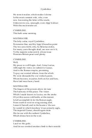 Cymbeline
We term it mulier; which mulier I divine
Is this most constant wife, who, even
now Answering the letter of the oracle,
Unknown to you, unsought, were clipp’d about
With this most tender air.
CYMBELINE.
This hath some seeming.
SOOTHSAYER.
The lofty cedar, royal Cymbeline,
Personates thee; and thy lopp’d branches point
Thy two sons forth; who, by Belarius stolen,
For many years thought dead, are now reviv’d,
To the majestic cedar join’d, whose issue
Promises Britain peace and plenty.
CYMBELINE.
Well;
My peace we will begin. And, Caius Lucius,
Although the victor, we submit to Caesar,
And to the Roman empire, promising
To pay our wonted tribute, from the which
We were dissuaded by our wicked queen;
Whom heavens, in justice, both on her and hers,
Have laid most heavy hand.
SOOTHSAYER.
The fingers of the powers above do tune
The harmony of this peace. The vision
Which I made known to Lucius, ere the stroke
Of yet this scarce-cold battle, at this instant
Is full accomplish’d; for the Roman eagle,
From south to west on wing soaring aloft,
Lessen’d herself, and in the beams o’ the sun
So vanish’d; which foreshow’d our princely eagle,
The imperial Caesar, should again unite
His favour with the radiant Cymbeline,
Which shines here in the west.
CYMBELINE.
Laud we the gods;
And let our crooked smokes climb to their nostrils
 