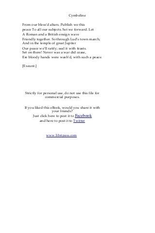 Cymbeline
From our bless’d altars. Publish we this
peace To all our subjects. Set we forward. Let
A Roman and a British ensign wave
Friendly together. So through Lud’s town march;
And in the temple of great Jupiter
Our peace we’ll ratify; seal it with feasts.
Set on there! Never was a war did cease,
Ere bloody hands were wash’d, with such a peace.
[Exeunt.]
Strictly for personal use, do not use this file for
commercial purposes.
If you liked this eBook, would you share it with
your friends?
Just click here to post it to Facebook
and here to post it to Twitter
www.libripass.com
 