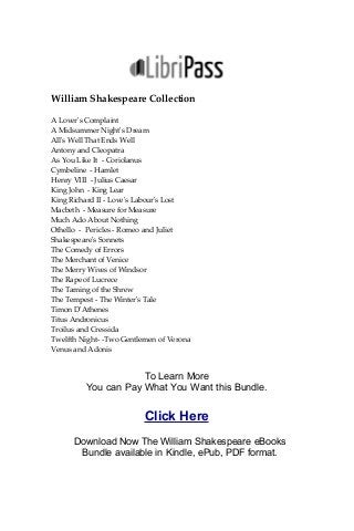 William Shakespeare Collection
A Lover's Complaint
A Midsummer Night's Dream
All's Well That Ends Well
Antony and Cleopatra
As You Like It - Coriolanus
Cymbeline - Hamlet
Henry VIII - Julius Caesar
King John - King Lear
King Richard II - Love's Labour's Lost
Macbeth - Measure for Measure
Much Ado About Nothing
Othello - Pericles - Romeo and Juliet
Shakespeare's Sonnets
The Comedy of Errors
The Merchant of Venice
The Merry Wives of Windsor
The Rape of Lucrece
The Taming of the Shrew
The Tempest - The Winter's Tale
Timon D'Athenes
Titus Andronicus
Troilus and Cressida
Twelfth Night- -Two Gentlemen of Verona
Venus and Adonis
To Learn More
You can Pay What You Want this Bundle.
Click Here
Download Now The William Shakespeare eBooks
Bundle available in Kindle, ePub, PDF format.
 