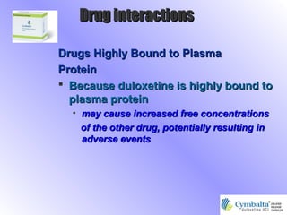Drugs Highly Bound to PlasmaDrugs Highly Bound to Plasma
ProteinProtein
 Because duloxetine is highly bound toBecause duloxetine is highly bound to
plasma proteinplasma protein
• may cause increased free concentrationsmay cause increased free concentrations
of the other drug, potentially resulting inof the other drug, potentially resulting in
adverse eventsadverse events
Drug interactionsDrug interactions
 