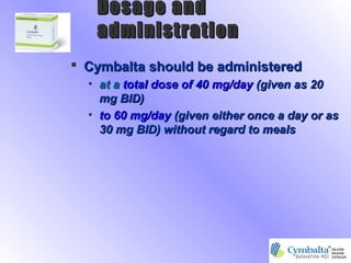  Cymbalta should be administeredCymbalta should be administered
• at aat a total dose of 40 mg/daytotal dose of 40 mg/day (given as 20(given as 20
mg BID)mg BID)
• to 60 mg/dayto 60 mg/day (given either once a day or as(given either once a day or as
30 mg BID) without regard to meals30 mg BID) without regard to meals
Dosage andDosage and
administrationadministration
 