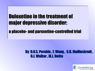 Duloxetine in the treatment ofDuloxetine in the treatment of
major depressivemajor depressive disorder:disorder:
a placebo- and paroxetine-controlled triala placebo- and paroxetine-controlled trial
Duloxetine in the treatment ofDuloxetine in the treatment of
major depressivemajor depressive disorder:disorder:
a placebo- and paroxetine-controlled triala placebo- and paroxetine-controlled trial
ByBy D.G.S. Perahia , F. Wang , C.H. Mallinckrodt ,D.G.S. Perahia , F. Wang , C.H. Mallinckrodt ,
D.J. Walker , M.J. DetkeD.J. Walker , M.J. Detke
 