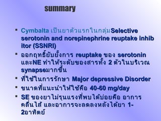  Cymbalta เป็นยาตัวแรกในกลุ่มSSelectiveelective
serotonin andserotonin and norepinephrinenorepinephrine reuptake inhibreuptake inhib
itor (SSNRI)itor (SSNRI)
 ออกฤทธิ์ยับยั้งการออกฤทธิ์ยับยั้งการ reuptakereuptake ของของ serotoninserotonin
และและNENE ทำาให้ระดับของสารทั้งทำาให้ระดับของสารทั้ง 22 ตัวในบริเวณตัวในบริเวณ
synapsesynapseมากขึ้นมากขึ้น
 ที่ใช้ในการรักษาที่ใช้ในการรักษา Major depressive DisorderMajor depressive Disorder
 ขนาดที่แนะนำาให้ใช้คือขนาดที่แนะนำาให้ใช้คือ 40-6040-60 mg/daymg/day
 SESE ของยาไม่รุนแรงที่พบได้บ่อยคือ อาการของยาไม่รุนแรงที่พบได้บ่อยคือ อาการ
คลื่นไส้ และอาการจะลดลงหลังได้ยาคลื่นไส้ และอาการจะลดลงหลังได้ยา 1-1-
22อาทิตย์อาทิตย์
summary
 